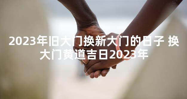 2023年旧大门换新大门的日子 换大门黄道吉日2023年